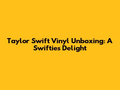 Taylor Swift Vinyl Unboxing: A Swiftie's Delight