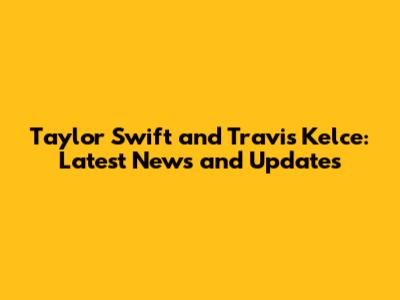 Taylor Swift and Travis Kelce: Latest News and Updates