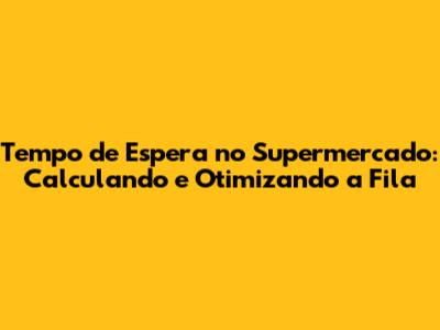 Tempo de Espera no Supermercado: Calculando e Otimizando a Fila