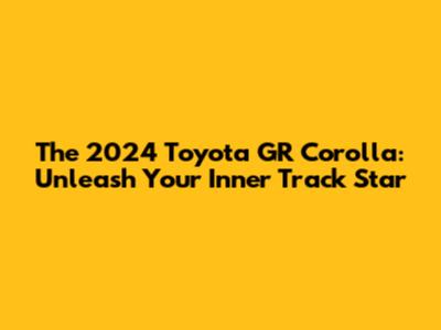 The 2024 Toyota GR Corolla: Unleash Your Inner Track Star