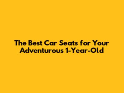 The Best Car Seats for Your Adventurous 1-Year-Old