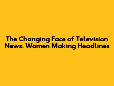 The Changing Face of Television News: Women Making Headlines