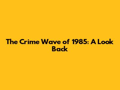 The Crime Wave of 1985: A Look Back