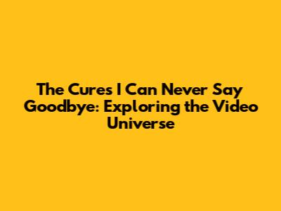 The Cure's 'I Can Never Say Goodbye': Exploring the Video Universe