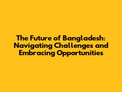 The Future of Bangladesh: Navigating Challenges and Embracing Opportunities