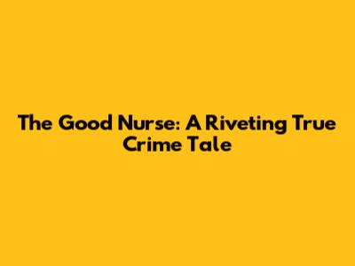 The Good Nurse: A Riveting True Crime Tale