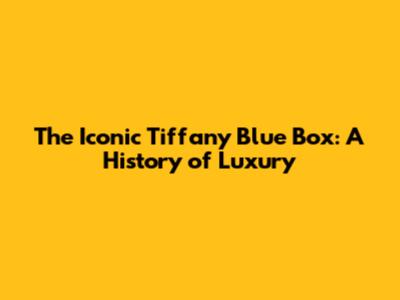 The Iconic Tiffany Blue Box: A History of Luxury