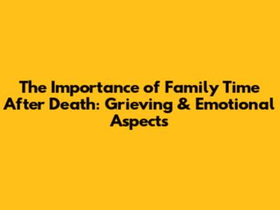 The Importance of Family Time After Death: Grieving & Emotional Aspects
