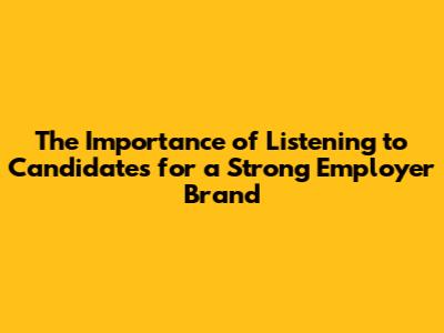 The Importance of Listening to Candidates for a Strong Employer Brand