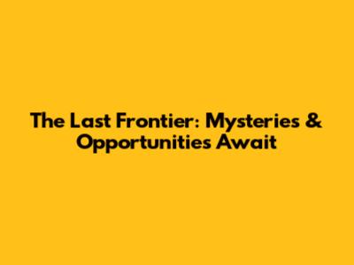 The Last Frontier: Mysteries & Opportunities Await