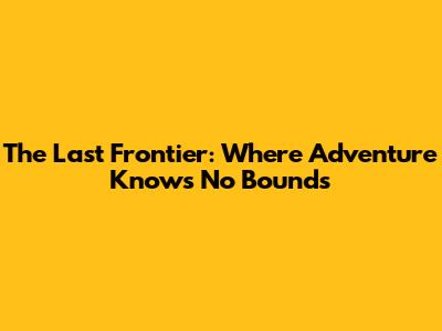 The Last Frontier: Where Adventure Knows No Bounds