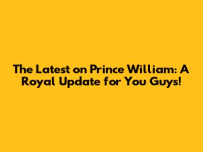 The Latest on Prince William: A Royal Update for You Guys!