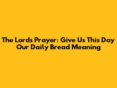 The Lord's Prayer: "Give Us This Day Our Daily Bread" Meaning