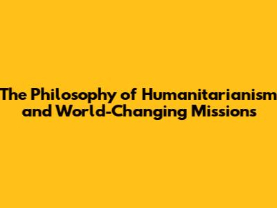 The Philosophy of Humanitarianism and World-Changing Missions