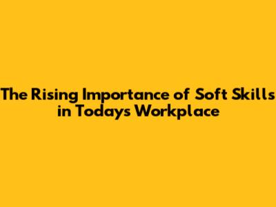 The Rising Importance of Soft Skills in Today's Workplace