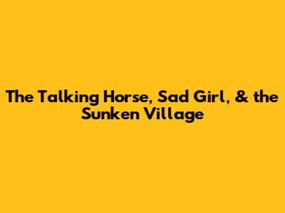 The Talking Horse, Sad Girl, & the Sunken Village