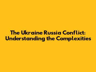 The Ukraine Russia Conflict: Understanding the Complexities