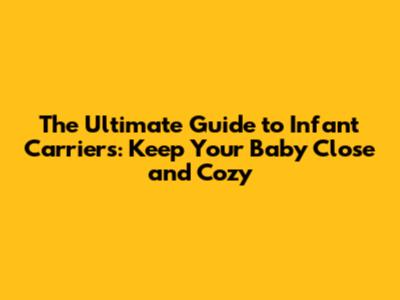 The Ultimate Guide to Infant Carriers: Keep Your Baby Close and Cozy