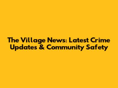The Village News: Latest Crime Updates & Community Safety