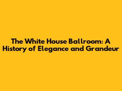 The White House Ballroom: A History of Elegance and Grandeur