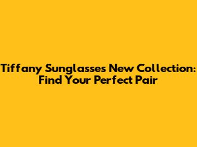 Tiffany Sunglasses New Collection: Find Your Perfect Pair