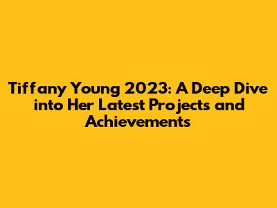 Tiffany Young 2023: A Deep Dive into Her Latest Projects and Achievements