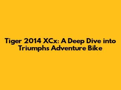 Tiger 2014 XCx: A Deep Dive into Triumph's Adventure Bike