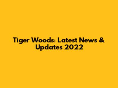 Tiger Woods: Latest News & Updates 2022