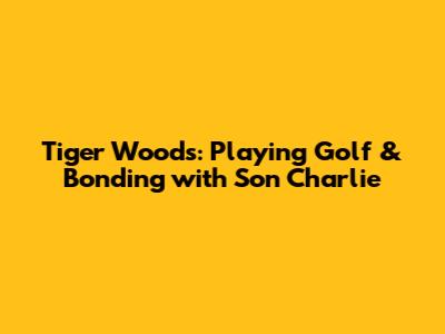 Tiger Woods: Playing Golf & Bonding with Son Charlie