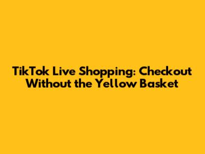 TikTok Live Shopping: Checkout Without the Yellow Basket