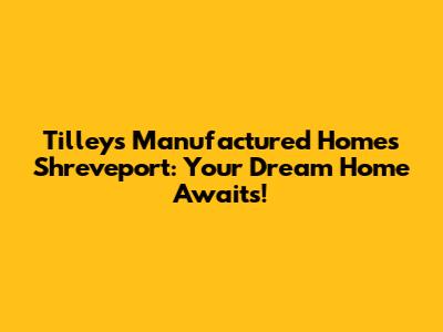Tilley's Manufactured Homes Shreveport: Your Dream Home Awaits!