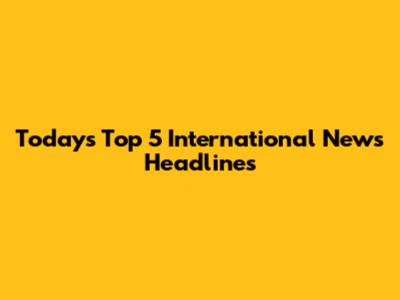 Today's Top 5 International News Headlines