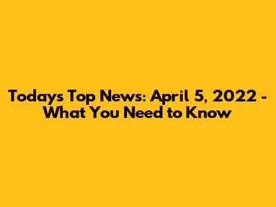 Today's Top News: April 5, 2022 - What You Need to Know