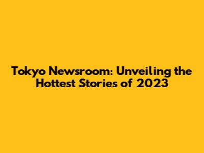 Tokyo Newsroom: Unveiling the Hottest Stories of 2023