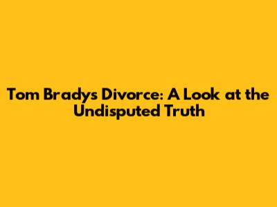 Tom Brady's Divorce: A Look at the Undisputed Truth