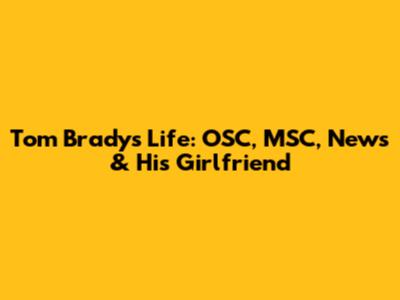 Tom Brady's Life: OSC, MSC, News & His Girlfriend