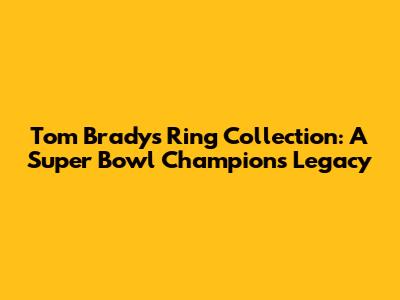 Tom Brady's Ring Collection: A Super Bowl Champion's Legacy