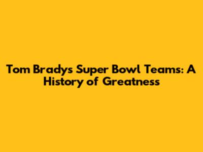 Tom Brady's Super Bowl Teams: A History of Greatness