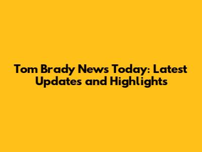 Tom Brady News Today: Latest Updates and Highlights