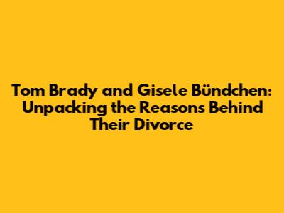Tom Brady and Gisele Bündchen: Unpacking the Reasons Behind Their Divorce