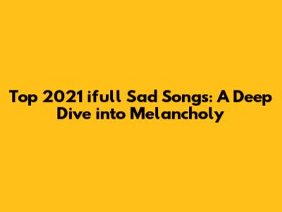 Top 2021 ifull Sad Songs: A Deep Dive into Melancholy