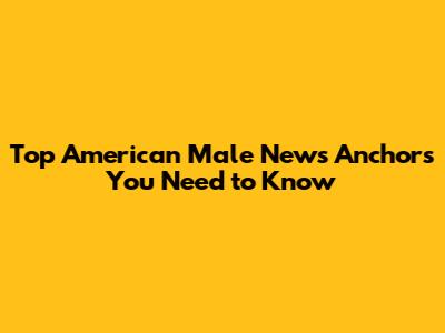 Top American Male News Anchors You Need to Know