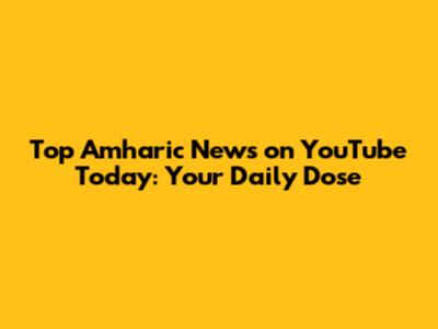 Top Amharic News on YouTube Today: Your Daily Dose