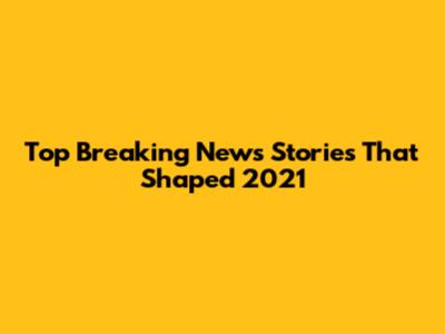 Top Breaking News Stories That Shaped 2021