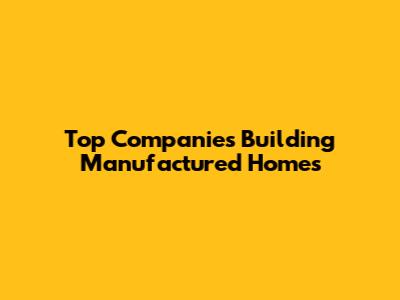 Top Companies Building Manufactured Homes