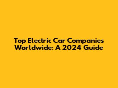 Top Electric Car Companies Worldwide: A 2024 Guide
