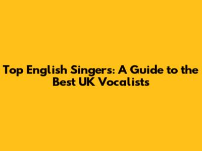 Top English Singers: A Guide to the Best UK Vocalists