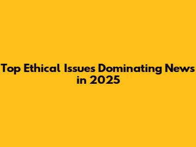 Top Ethical Issues Dominating News in 2025