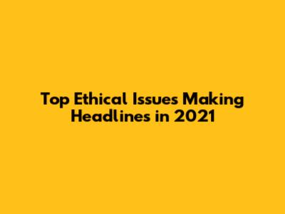 Top Ethical Issues Making Headlines in 2021