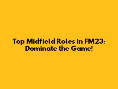 Top Midfield Roles in FM23: Dominate the Game!